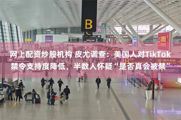 网上配资炒股机构 皮尤调查：美国人对TikTok禁令支持度降低，半数人怀疑“是否真会被禁”