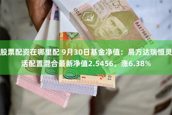 股票配资在哪里配 9月30日基金净值：易方达瑞恒灵活配置混合最新净值2.5456，涨6.38%