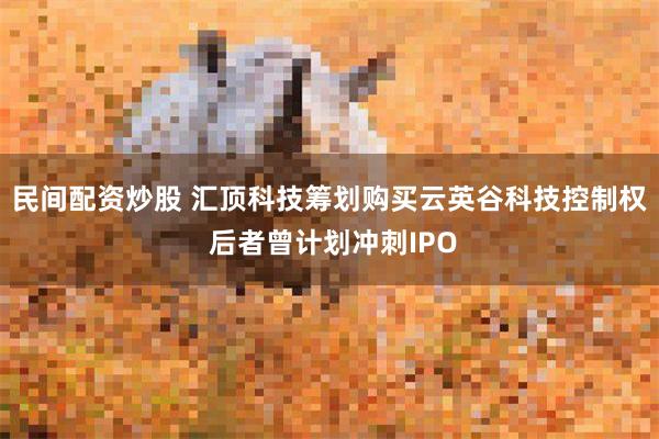 民间配资炒股 汇顶科技筹划购买云英谷科技控制权 后者曾计划冲刺IPO