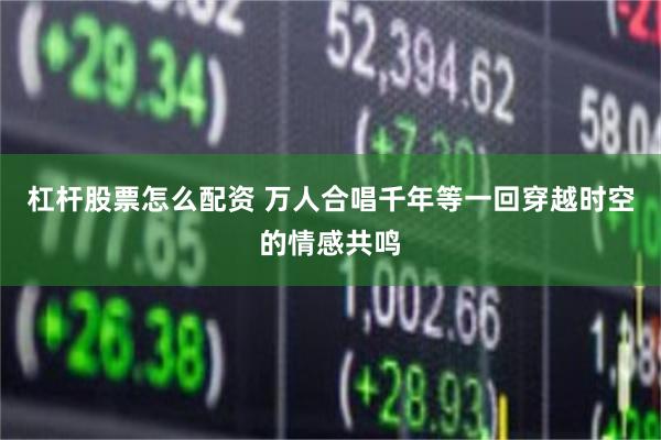 杠杆股票怎么配资 万人合唱千年等一回穿越时空的情感共鸣