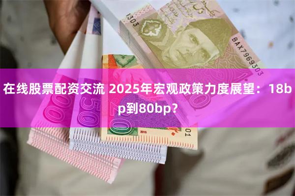 在线股票配资交流 2025年宏观政策力度展望：18bp到80bp？