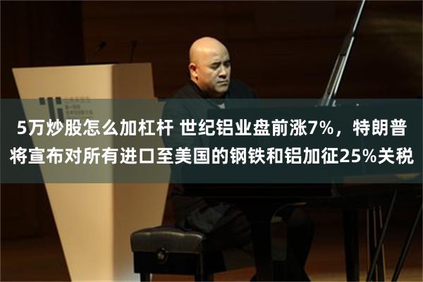 5万炒股怎么加杠杆 世纪铝业盘前涨7%，特朗普将宣布对所有进口至美国的钢铁和铝加征25%关税