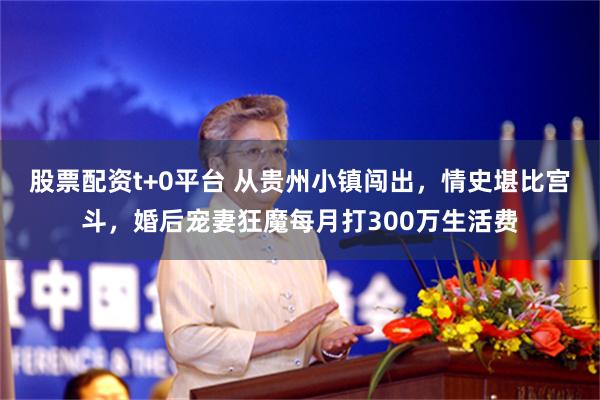 股票配资t+0平台 从贵州小镇闯出，情史堪比宫斗，婚后宠妻狂魔每月打300万生活费