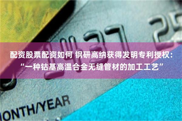 配资股票配资如何 钢研高纳获得发明专利授权：“一种钴基高温合金无缝管材的加工工艺”