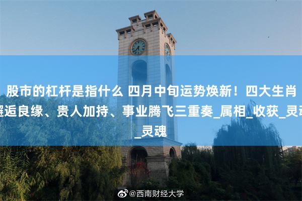 股市的杠杆是指什么 四月中旬运势焕新！四大生肖邂逅良缘、贵人加持、事业腾飞三重奏_属相_收获_灵魂
