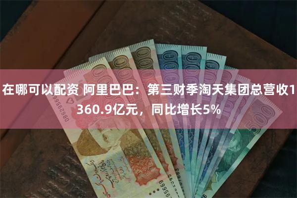 在哪可以配资 阿里巴巴：第三财季淘天集团总营收1360.9亿元，同比增长5%