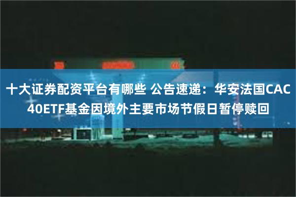 十大证券配资平台有哪些 公告速递：华安法国CAC40ETF基金因境外主要市场节假日暂停赎回