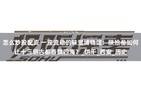 怎么炒股配资 一座流动的味觉博物馆：陕拾叁如何让十三朝古都香飘四海？_饼干_西安_历史