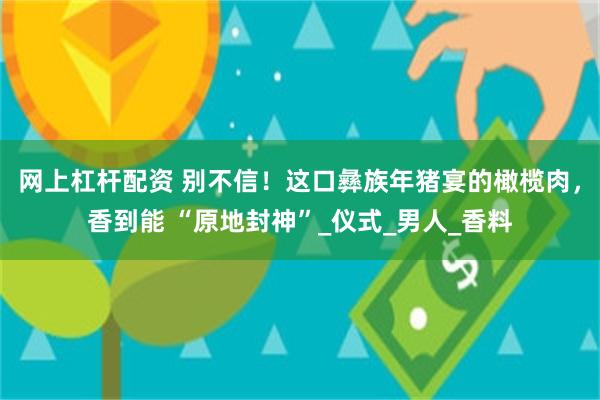 网上杠杆配资 别不信！这口彝族年猪宴的橄榄肉，香到能 “原地封神”_仪式_男人_香料