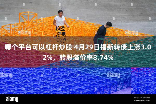 哪个平台可以杠杆炒股 4月29日福新转债上涨3.02%，转股溢价率8.74%