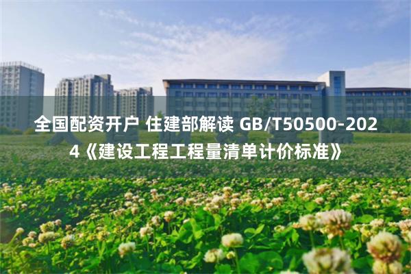 全国配资开户 住建部解读 GB/T50500-2024《建设工程工程量清单计价标准》