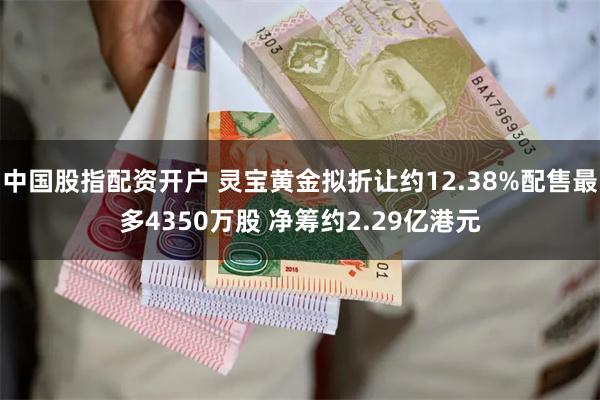 中国股指配资开户 灵宝黄金拟折让约12.38%配售最多4350万股 净筹约2.29亿港元