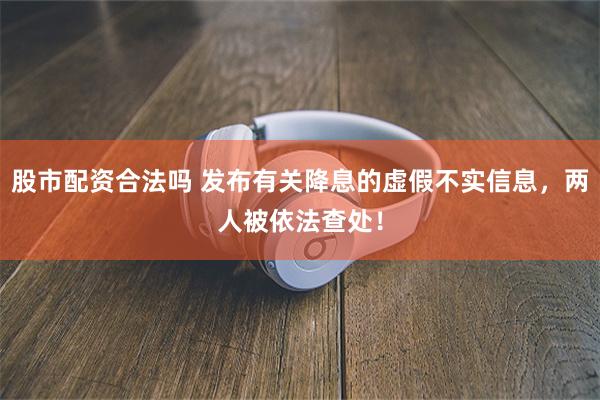 股市配资合法吗 发布有关降息的虚假不实信息，两人被依法查处！