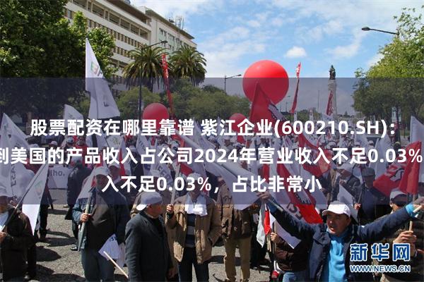股票配资在哪里靠谱 紫江企业(600210.SH)：2024年出口到美国的产品收入占公司2024年营业收入不足0.03%，占比非常小