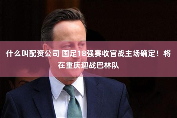 什么叫配资公司 国足18强赛收官战主场确定！将在重庆迎战巴林队