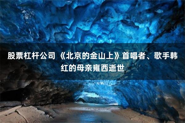 股票杠杆公司 《北京的金山上》首唱者、歌手韩红的母亲雍西逝世