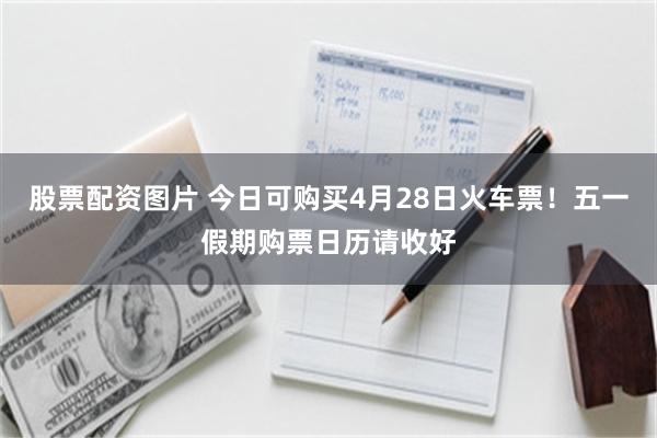 股票配资图片 今日可购买4月28日火车票！五一假期购票日历请收好