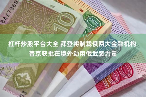 杠杆炒股平台大全 拜登将制裁俄两大金融机构 普京获批在境外动用俄武装力量