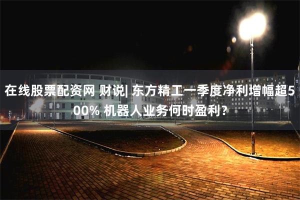 在线股票配资网 财说| 东方精工一季度净利增幅超500% 机器人业务何时盈利？