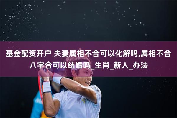 基金配资开户 夫妻属相不合可以化解吗,属相不合八字合可以结婚吗_生肖_新人_办法