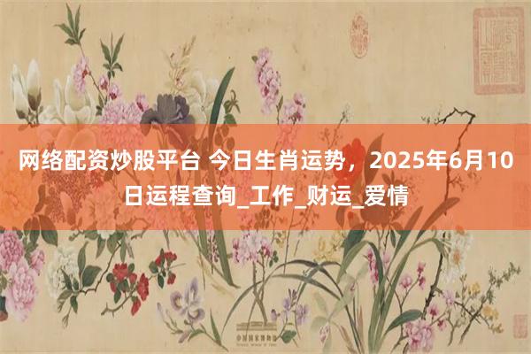 网络配资炒股平台 今日生肖运势，2025年6月10日运程查询_工作_财运_爱情