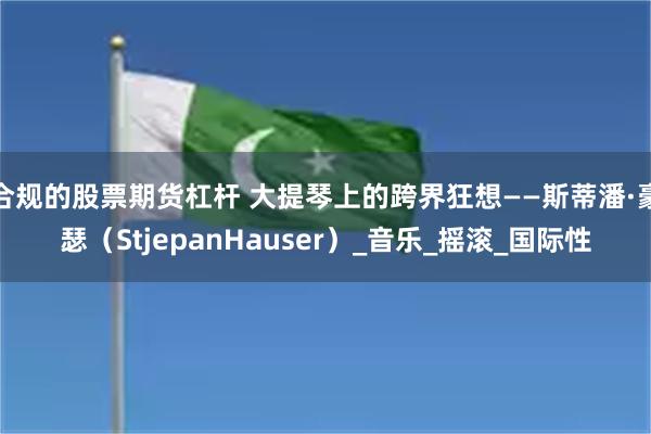 合规的股票期货杠杆 大提琴上的跨界狂想——斯蒂潘·豪瑟（StjepanHauser）_音乐_摇滚_国际性