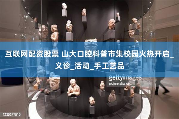 互联网配资股票 山大口腔科普市集校园火热开启_义诊_活动_手工艺品