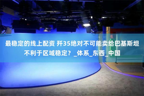 最稳定的线上配资 歼35绝对不可能卖给巴基斯坦不利于区域稳定？_体系_东西_中国