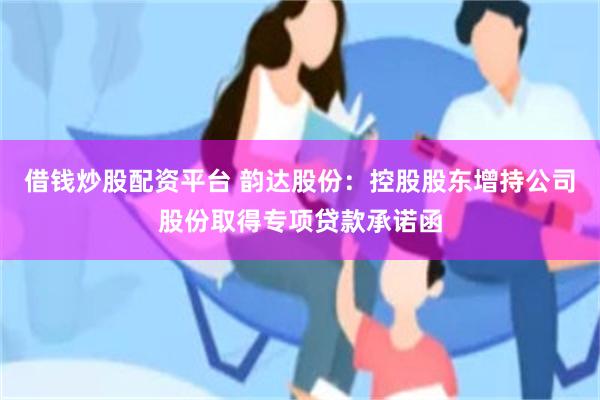 借钱炒股配资平台 韵达股份：控股股东增持公司股份取得专项贷款承诺函