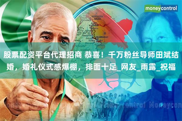 股票配资平台代理招商 恭喜！千万粉丝导师田斌结婚，婚礼仪式感爆棚，排面十足_网友_雨露_祝福