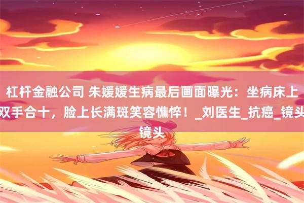 杠杆金融公司 朱媛媛生病最后画面曝光：坐病床上双手合十，脸上长满斑笑容憔悴！_刘医生_抗癌_镜头