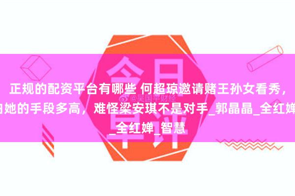 正规的配资平台有哪些 何超琼邀请赌王孙女看秀，才明白她的手段多高，难怪梁安琪不是对手_郭晶晶_全红婵_智慧