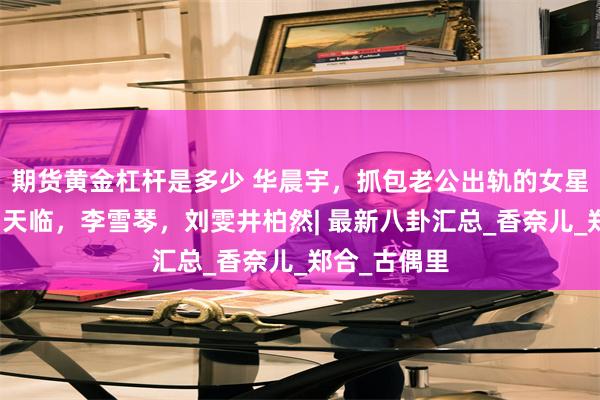 期货黄金杠杆是多少 华晨宇，抓包老公出轨的女星，杨幂，翟天临，李雪琴，刘雯井柏然| 最新八卦汇总_香奈儿_郑合_古偶里