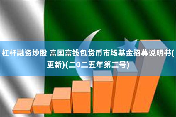 杠杆融资炒股 富国富钱包货币市场基金招募说明书(更新)(二0二五年第二号)