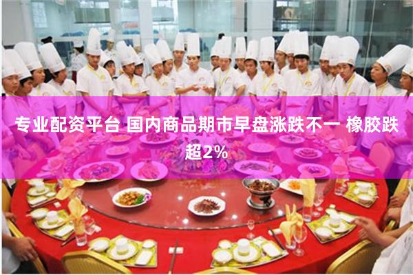 专业配资平台 国内商品期市早盘涨跌不一 橡胶跌超2%