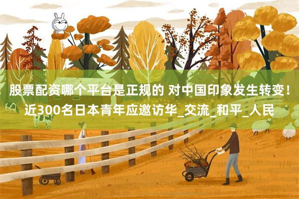股票配资哪个平台是正规的 对中国印象发生转变！近300名日本青年应邀访华_交流_和平_人民