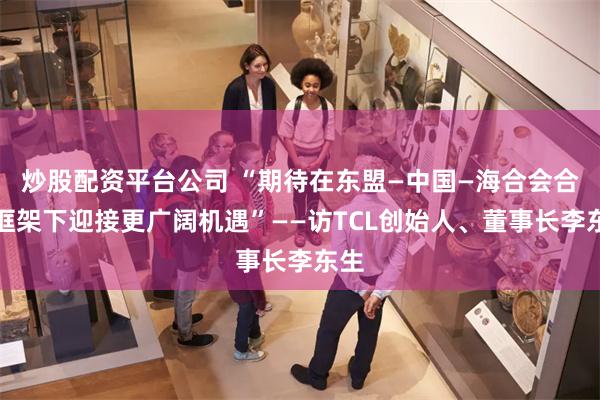 炒股配资平台公司 “期待在东盟—中国—海合会合作框架下迎接更广阔机遇”——访TCL创始人、董事长李东生