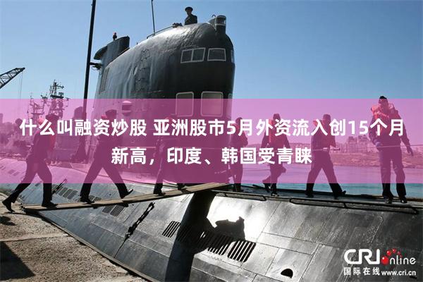 什么叫融资炒股 亚洲股市5月外资流入创15个月新高，印度、韩国受青睐