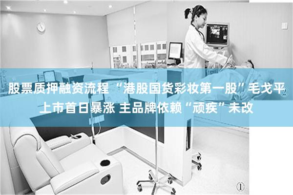 股票质押融资流程 “港股国货彩妆第一股”毛戈平上市首日暴涨 主品牌依赖“顽疾”未改