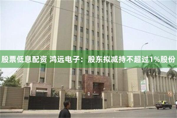 股票低息配资 鸿远电子：股东拟减持不超过1%股份