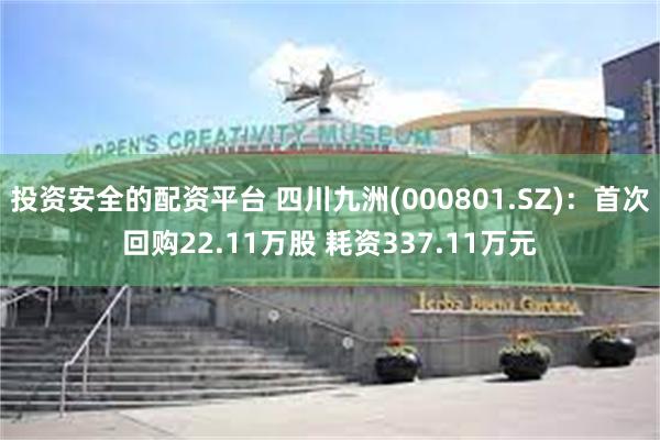 投资安全的配资平台 四川九洲(000801.SZ)：首次回购22.11万股 耗资337.11万元