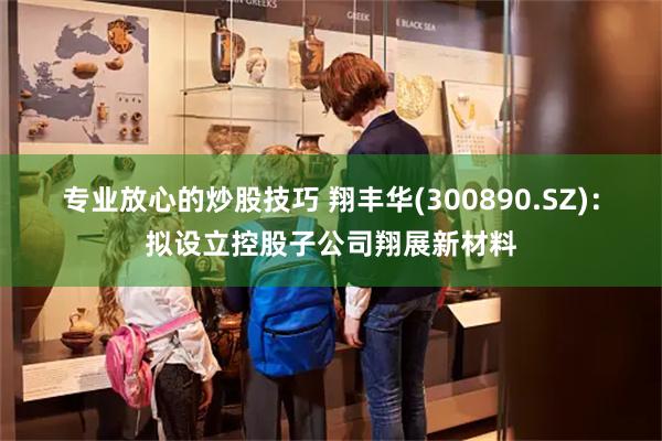 专业放心的炒股技巧 翔丰华(300890.SZ)：拟设立控股子公司翔展新材料