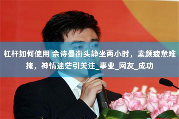 杠杆如何使用 佘诗曼街头静坐两小时，素颜疲惫难掩，神情迷茫引关注_事业_网友_成功
