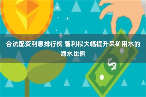 合法配资利息排行榜 智利拟大幅提升采矿用水的海水比例