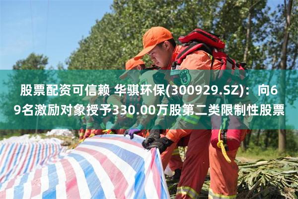 股票配资可信赖 华骐环保(300929.SZ)：向69名激励对象授予330.00万股第二类限制性股票
