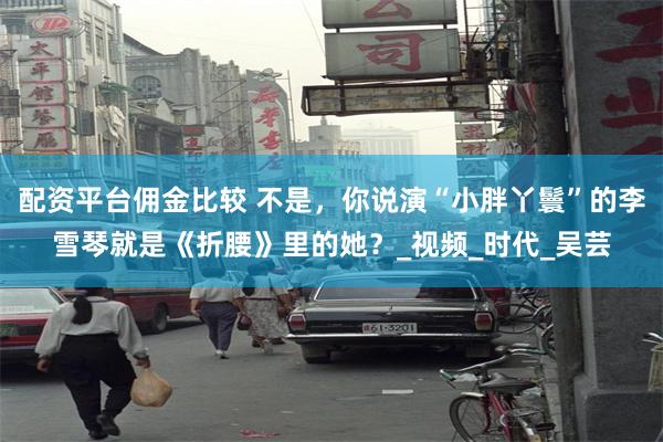 配资平台佣金比较 不是，你说演“小胖丫鬟”的李雪琴就是《折腰》里的她？_视频_时代_吴芸