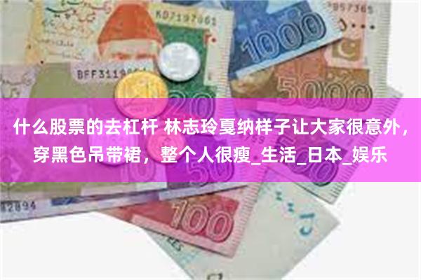 什么股票的去杠杆 林志玲戛纳样子让大家很意外，穿黑色吊带裙，整个人很瘦_生活_日本_娱乐