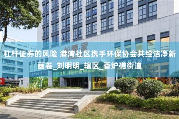杠杆证券的风险 港湾社区携手环保协会共绘洁净新画卷_刘明明_辖区_香炉礁街道