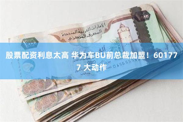 股票配资利息太高 华为车BU前总裁加盟！601777 大动作