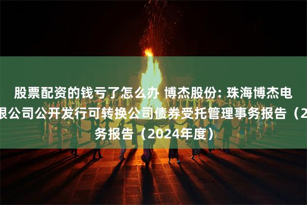 股票配资的钱亏了怎么办 博杰股份: 珠海博杰电子股份有限公司公开发行可转换公司债券受托管理事务报告(2024年度)